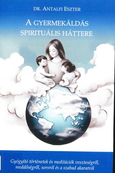Antalfi Eszter: A ​gyermekáldás spirituális háttere: Gyógyító történetek és meditációk veszteségről, meddőségről, sorsról és szabad akaratról